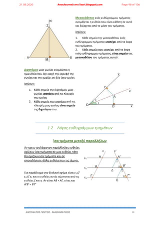 ΑΝΤΩΝΑΤΟΣ ΓΙΩΡΓΟΣ - ΜΑΘΗΜΑΤΙΚΟΣ 28
Μεσοκάθετος ενός ευθύγραμμου τμήματος
ονομάζεται η ευθεία που είναι κάθετη σε αυτό
και διέρχεται από το μέσο του τμήματος.
Ισχύουν:
1. Κάθε σημείο της μεσοκαθέτου ενός
ευθύγραμμου τμήματος ισαπέχει από τα άκρα
του τμήματος.
2. Κάθε σημείο που ισαπέχει από τα άκρα
ενός ευθύγραμμου τμήματος, είναι σημείο της
μεσοκαθέτου του τμήματος αυτού.
Διχοτόμος μιας γωνίας ονομάζεται η
ημιευθεία που έχει αρχή την κορυφή της
γωνίας και την χωρίζει σε δύο ίσες γωνίες
Ισχύουν:
1. Κάθε σημείο της διχοτόμου μιας
γωνίας ισαπέχει από τις πλευρές
της γωνίας
2. Κάθε σημείο που ισαπέχει από τις
πλευρές μιας γωνίας είναι σημείο
της διχοτόμου του.
1.2 Λόγος ευθυγράμμων τμημάτων
Ίσα τμήματα μεταξύ παραλλήλων
Αν τρεις τουλάχιστον παράλληλες ευθείες
ορίζουν ίσα τμήματα σε μια ευθεία, τότε
θα ορίζουν ίσα τμήματα και σε
οποιαδήποτε άλλη ευθεία που τις τέμνει.
Για παράδειγμα στο διπλανό σχήμα είναι ε1 //
ε2 // ε3 και οι ευθείες αυτές τέμνονται από τις
ευθείες ζ και η. Αν είναι ΑΒ = ΑΓ, τότες και
Α’Β’ = Β’Γ’
21.08.2020 Αποκλειστικά στο lisari.blogspot.com Page 98 of 106
 