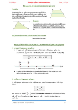 ΑΝΤΩΝΑΤΟΣ ΓΙΩΡΓΟΣ - ΜΑΘΗΜΑΤΙΚΟΣ 29
Εφαρμογή στα τραπέζια και στα τρίγωνα
Τραπέζια
Σε ένα τραπέζιο, αν από το μέσο της μιας μη παράλληλης
πλευράς φέρουμε ευθεία παράλληλη προς τις βάσεις του,
τότε η ευθεία αυτή διέρχεται και από το μέσο της άλλης μη
παράλληλης πλευράς.
Τρίγωνα
Σε ένα τρίγωνο, αν από το μέσο μιας πλευράς φέρουμε
ευθεία παράλληλη προς μια άλλη πλευρά του, τότε η
ευθεία αυτή διέρχεται από το μέσο της τρίτης πλευράς
του.
Διαίρεση ευθύγραμμου τμήματος σε ν ίσα τμήματα
«Στο τετράδιο θεωρίας»
Λόγος ευθύγραμμων τμημάτων – Ανάλογα ευθύγραμμα τμήματα
1. Λόγος ευθύγραμμων τμημάτων
 Ο λόγος ενός ευθύγραμμου τμήματος ΓΔ προς το ευθύγραμμο τμήμα ΑΒ,
συμβολίζεται
ΓΔ
ΑΒ
και είναι ο αριθμός λ για τον οποίο ισχύει ΓΔ = λ · ΑΒ, δηλαδή:
ΓΔ
ΑΒ
= λ ή ΓΔ = λ · ΑΒ
 Ο λόγος δύο ευθύγραμμων τμημάτων είναι ίσος με το λόγο των μηκών τους,
εφόσον έχουν μετρηθεί με την ίδια μονάδα μέτρησης.
2. Ανάλογα ευθύγραμμα τμήματα
Τα ευθύγραμμα τμήματα α, γ είναι ανάλογα προς τα ευθύγραμμα τμήματα β, δ , όταν
ισχύει:
α
β
=
γ
δ
Μια ισότητα της μορφής
α
β
=
γ
δ
ονομάζεται αναλογία με όρους τα ευθύγραμμα τμήματα
α, β, γ, δ. Τα α, δ ονομάζονται άκροι όροι, ενώ τα β, γ ονομάζονται μέσοι όροι της
αναλογίας.
21.08.2020 Αποκλειστικά στο lisari.blogspot.com Page 99 of 106
 