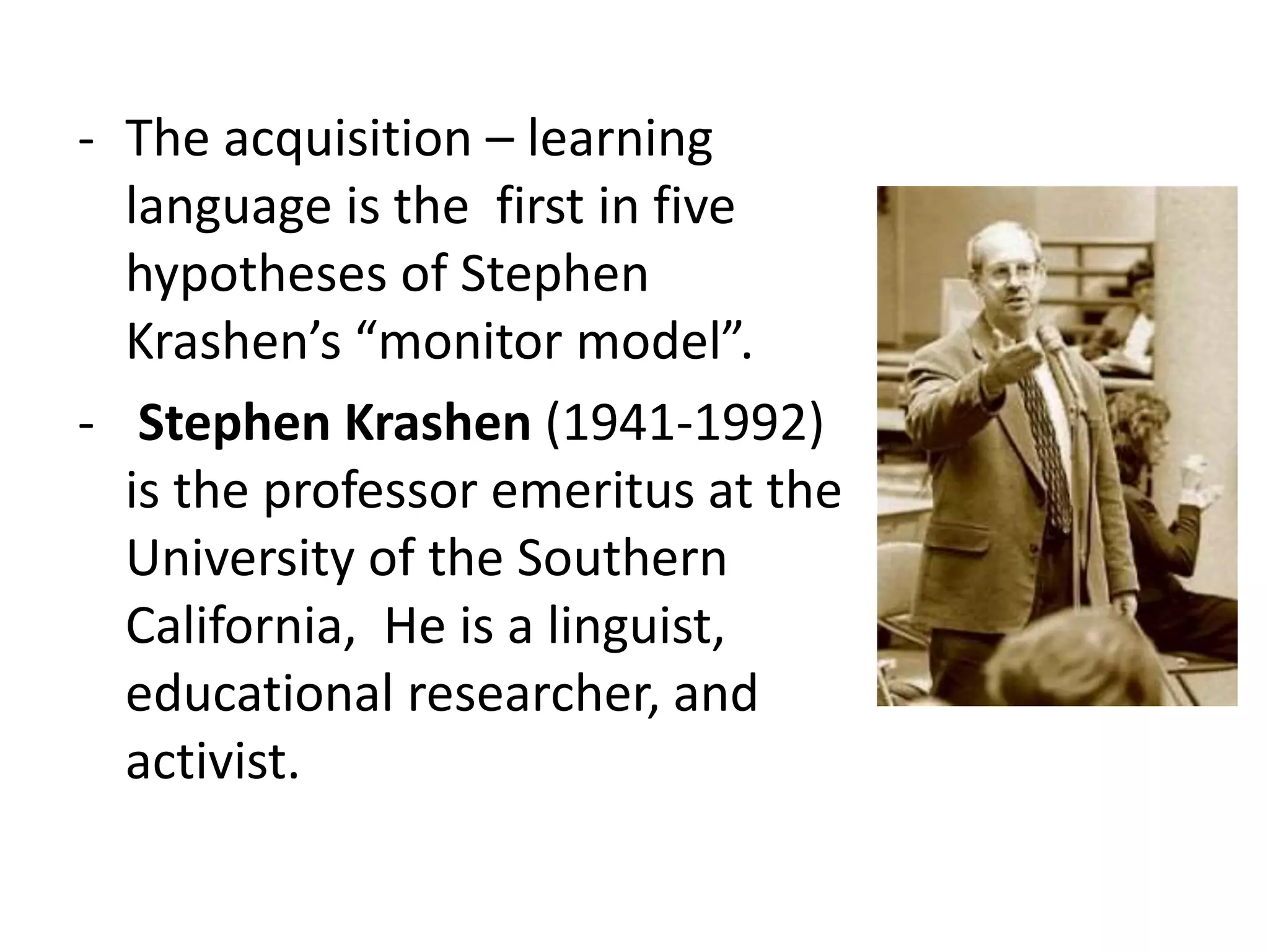 - The acquisition – learning
language is the first in five
hypotheses of Stephen
Krashen’s “monitor model”.
- Stephen Krashen (1941-1992)
is the professor emeritus at the
University of the Southern
California, He is a linguist,
educational researcher, and
activist.
 