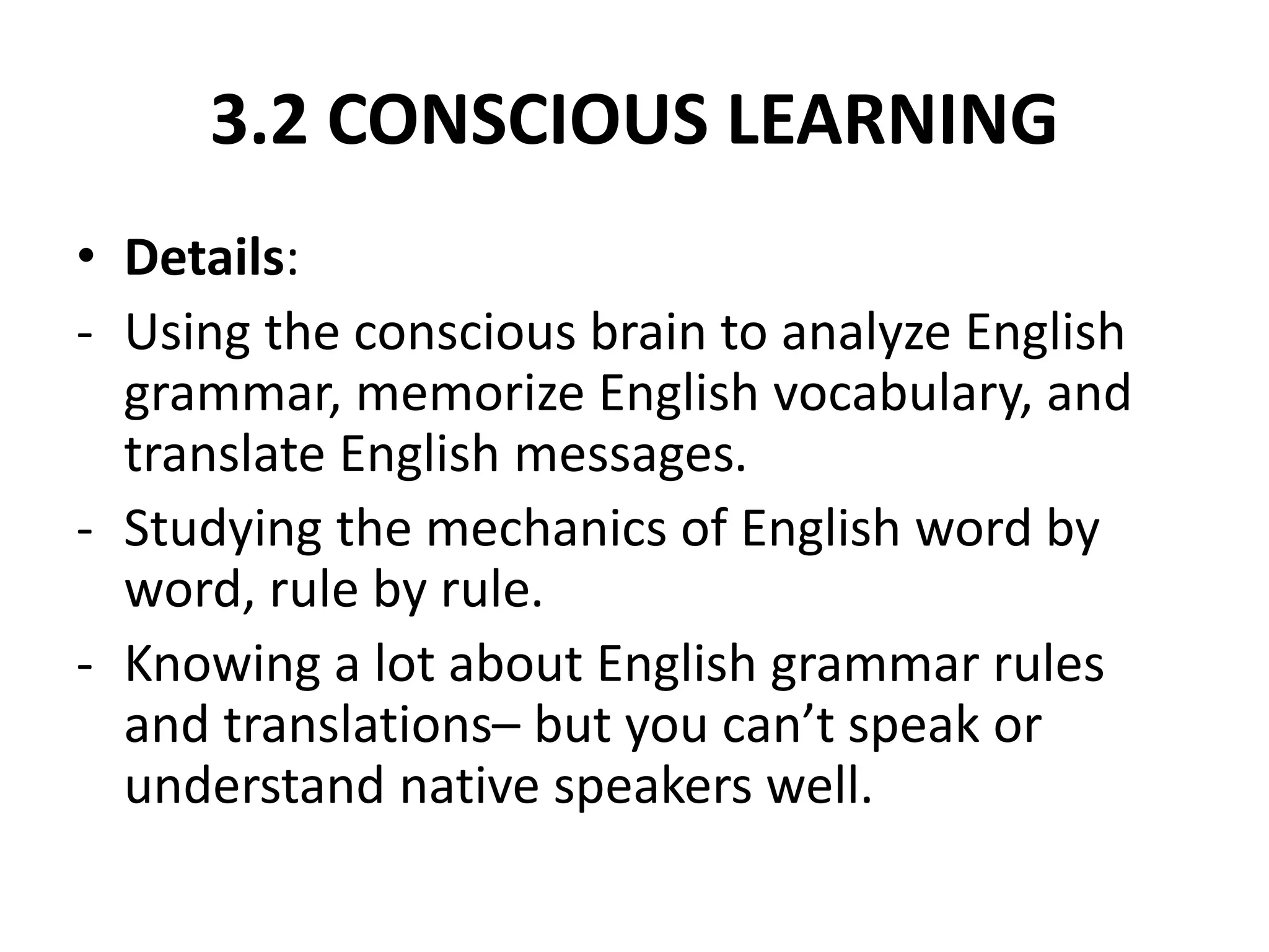 3.2 CONSCIOUS LEARNING
• Details:
- Using the conscious brain to analyze English
grammar, memorize English vocabulary, and
translate English messages.
- Studying the mechanics of English word by
word, rule by rule.
- Knowing a lot about English grammar rules
and translations– but you can’t speak or
understand native speakers well.
 