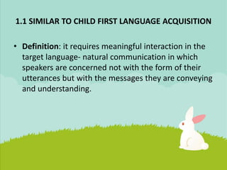 1.1 SIMILAR TO CHILD FIRST LANGUAGE ACQUISITION
• Definition: it requires meaningful interaction in the
target language- natural communication in which
speakers are concerned not with the form of their
utterances but with the messages they are conveying
and understanding.
 