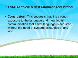 1.1 SIMILAR TO CHILD FIRST LANGUAGE ACQUISITION
• Conclusion: This suggests that it is through
exposure to the language and meaningful
communication that a first language is acquired,
without the need of systematic studies of any
kind.
 