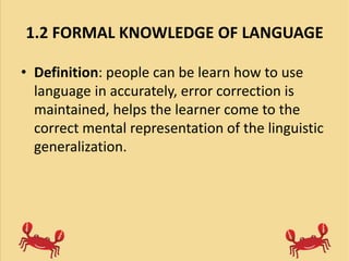 1.2 FORMAL KNOWLEDGE OF LANGUAGE
• Definition: people can be learn how to use
language in accurately, error correction is
maintained, helps the learner come to the
correct mental representation of the linguistic
generalization.
 