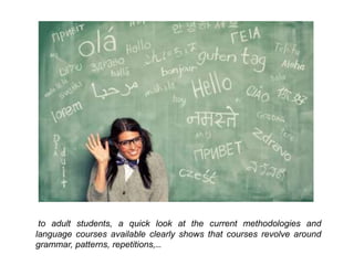 to adult students, a quick look at the current methodologies and
language courses available clearly shows that courses revolve around
grammar, patterns, repetitions,…
 