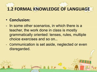 1.2 FORMAL KNOWLEDGE OF LANGUAGE
• Conclusion:
- In some other scenarios, in which there is a
teacher, the work done in class is mostly
grammatically oriented: tenses, rules, multiple
choice exercises and so on…
- Communication is set aside, neglected or even
disregarded.
 