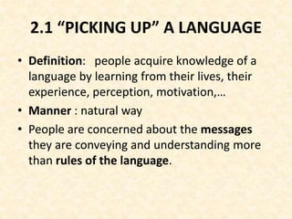 2.1 “PICKING UP” A LANGUAGE
• Definition: people acquire knowledge of a
language by learning from their lives, their
experience, perception, motivation,…
• Manner : natural way
• People are concerned about the messages
they are conveying and understanding more
than rules of the language.
 
