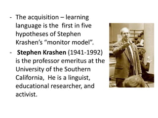 - The acquisition – learning
language is the first in five
hypotheses of Stephen
Krashen’s “monitor model”.
- Stephen Krashen (1941-1992)
is the professor emeritus at the
University of the Southern
California, He is a linguist,
educational researcher, and
activist.
 