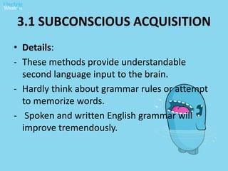 3.1 SUBCONSCIOUS ACQUISITION
• Details:
- These methods provide understandable
second language input to the brain.
- Hardly think about grammar rules or attempt
to memorize words.
- Spoken and written English grammar will
improve tremendously.
 
