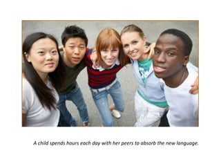 A child spends hours each day with her peers to absorb the new language.
 