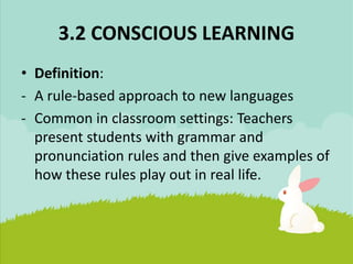 3.2 CONSCIOUS LEARNING
• Definition:
- A rule-based approach to new languages
- Common in classroom settings: Teachers
present students with grammar and
pronunciation rules and then give examples of
how these rules play out in real life.
 