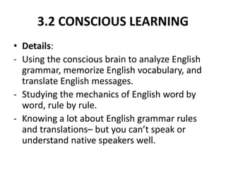 3.2 CONSCIOUS LEARNING
• Details:
- Using the conscious brain to analyze English
grammar, memorize English vocabulary, and
translate English messages.
- Studying the mechanics of English word by
word, rule by rule.
- Knowing a lot about English grammar rules
and translations– but you can’t speak or
understand native speakers well.
 