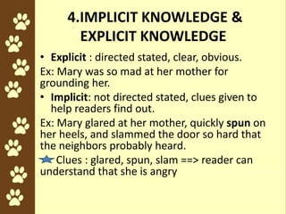 4.IMPLICIT KNOWLEDGE &
EXPLICIT KNOWLEDGE
• Explicit : directed stated, clear, obvious.
Ex: Mary was so mad at her mother for
grounding her.
• Implicit: not directed stated, clues given to
help readers find out.
Ex: Mary glared at her mother, quickly spun on
her heels, and slammed the door so hard that
the neighbors probably heard.
Clues : glared, spun, slam ==> reader can
understand that she is angry
 