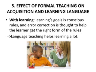 5. EFFECT OF FORMAL TEACHING ON
ACQUISITION AND LEARNING LANGUAGE
• With learning: learning’s goals is conscious
rules, and error correction is thought to help
the learner get the right form of the rules
=>Language teaching helps learning a lot.
 
