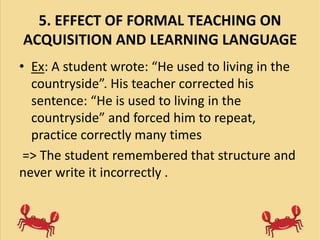 5. EFFECT OF FORMAL TEACHING ON
ACQUISITION AND LEARNING LANGUAGE
• Ex: A student wrote: “He used to living in the
countryside”. His teacher corrected his
sentence: “He is used to living in the
countryside” and forced him to repeat,
practice correctly many times
=> The student remembered that structure and
never write it incorrectly .
 