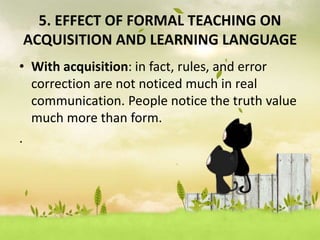 5. EFFECT OF FORMAL TEACHING ON
ACQUISITION AND LEARNING LANGUAGE
• With acquisition: in fact, rules, and error
correction are not noticed much in real
communication. People notice the truth value
much more than form.
.
 