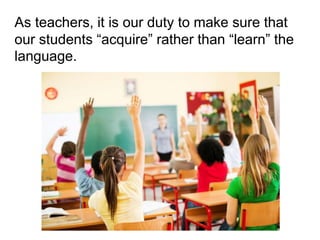 As teachers, it is our duty to make sure that
our students “acquire” rather than “learn” the
language.
 