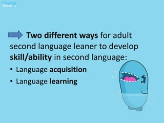 Two different ways for adult
second language leaner to develop
skill/ability in second language:
• Language acquisition
• Language learning
 