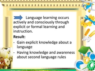 Language learning occurs
actively and consciously through
explicit or formal learning and
instruction.
Result:
- Gain explicit knowledge about a
language
- Having knowledge and awareness
about second language rules
 