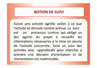 NOTION DE SUIVI
Suivre une activité signifie veiller à ce que
l’activité se déroule comme prévue. Le suivi
est un processus continu qui oblige un
des agents du projet à recueillir les
informations nécessaires à la mise en œuvre
de l’activité concernée. Faire un suivi des
activités sans approfondir pour chercher à
prendre une décision d’orientation et de
réorientation est inadmissible.
 