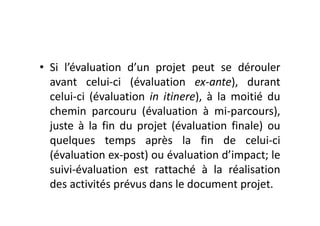 • Si l’évaluation d’un projet peut se dérouler
avant celui-ci (évaluation ex-ante), durant
celui-ci (évaluation in itinere), à la moitié du
chemin parcouru (évaluation à mi-parcours),
juste à la fin du projet (évaluation finale) ou
quelques temps après la fin de celui-ci
(évaluation ex-post) ou évaluation d’impact; le
suivi-évaluation est rattaché à la réalisation
des activités prévus dans le document projet.
 