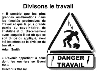Divisons le travail
«  Il semble que les plus
grandes améliorations dans
les facultés productives du
Travail et que la plus grande
partie du savoir-faire, de
l’habileté et du discernement
avec lesquels il est où que ce
soit dirigé ou appliqué, aient
été les effets de la division du
travail. »!
Adam Smith!
!
«  L’avenir appartient à ceux
dont les ouvriers se lèvent
tôt. »!
Gracchus Cassar
 