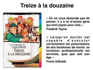 Treize à la douzaine
« On ne vous demande pas de
penser, il y a ici d’autres gens
qui sont payés pour cela. »!
Frederik Taylor!
 !
«  Lorsqu’un ouvrier est
c a p a b l e d ’ e x é c u t e r
correctement les prescriptions
de son bordereau de travail, sa
formation professionnelle est
terminée, quel que soit son
âge. »!
Frank Gilbreth!
 
 