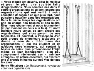 « Notre monde est devenu, pour le meilleur
et pour le pire, une société faite
d’organisations. Nous sommes nés dans le
cadre d’organisations et ce sont encore des
organisations qui ont veillé à notre
éducation de façon à ce que plus tard, nous
puissions travailler dans des organisations.
Dans le même temps les organisations ont
pris en charge nos besoins et nos loisirs.
Elles nous gouvernent et nous tourmentent
(et par moment les deux à la fois). Et, notre
dernière heure venue, ce sont encore des
organisations qui s’occuperont de nos
funérailles. Et pourtant, à l’exception d’un
petit groupe de chercheurs (auxquels on
donne le nom de «  théoriciens des
organisations  ») qui les étudient et de
quelques rares managers, qui sentent le
besoin de saisir plus profondément l’objet
même de leur management, bien peu
comprennent réellement ces «  animaux
étranges » de nature collective, qui exercent
une si grande influence sur nos vies de tous
les jours. » !
Henry Mintzberg : Le Management, voyage au
cœur des organisations
 