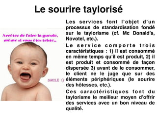 Le sourire taylorisé
Les services font l’objet d’un
processus de standardisation fondé
sur le taylorisme (cf. Mc Donald’s,
Novotel, etc.).!
L e s e r v i c e c o m p o r t e t r o i s
caractéristiques : 1) il est consommé
en même temps qu’il est produit, 2) il
est produit et consommé de façon
dispersée 3) avant de le consommer,
le client ne le juge que sur des
éléments périphériques (le sourire
des hôtesses, etc.).!
Ces caractéristiques font du
taylorisme le meilleur moyen d’offrir
des services avec un bon niveau de
qualité.
 