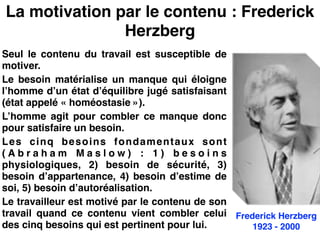 La motivation par le contenu : Frederick
Herzberg
Seul le contenu du travail est susceptible de
motiver.!
Le besoin matérialise un manque qui éloigne
l’homme d’un état d’équilibre jugé satisfaisant
(état appelé « homéostasie »).!
L’homme agit pour combler ce manque donc
pour satisfaire un besoin.!
Les cinq besoins fondamentaux sont
( A b r a h a m M a s l o w )  : 1 ) b e s o i n s
physiologiques, 2) besoin de sécurité, 3)
besoin d’appartenance, 4) besoin d’estime de
soi, 5) besoin d’autoréalisation.!
Le travailleur est motivé par le contenu de son
travail quand ce contenu vient combler celui
des cinq besoins qui est pertinent pour lui.
Frederick Herzberg!
1923 - 2000
 