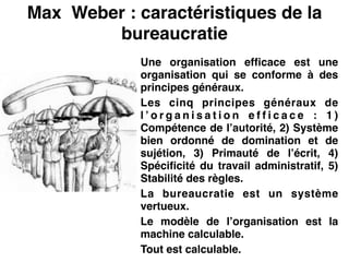 Max Weber : caractéristiques de la
bureaucratie
Une organisation efficace est une
organisation qui se conforme à des
principes généraux.!
Les cinq principes généraux de
l ’ o r g a n i s a t i o n e f f i c a c e  : 1 )
Compétence de l’autorité, 2) Système
bien ordonné de domination et de
sujétion, 3) Primauté de l’écrit, 4)
Spécificité du travail administratif, 5)
Stabilité des règles.!
La bureaucratie est un système
vertueux.!
Le modèle de l’organisation est la
machine calculable.!
Tout est calculable.
 