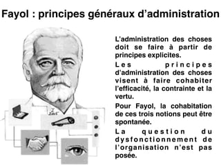 Fayol : principes généraux d’administration
L’administration des choses
doit se faire à partir de
principes explicites.!
L e s p r i n c i p e s
d’administration des choses
visent à faire cohabiter
l’efficacité, la contrainte et la
vertu.!
Pour Fayol, la cohabitation
de ces trois notions peut être
spontanée.!
L a q u e s t i o n d u
d y s f o n c t i o n n e m e n t d e
l’organisation n’est pas
posée.
 