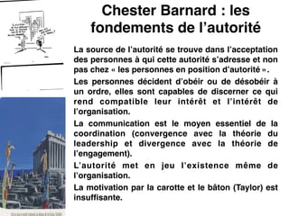 Chester Barnard : les
fondements de l’autorité
La source de l’autorité se trouve dans l’acceptation
des personnes à qui cette autorité s’adresse et non
pas chez « les personnes en position d’autorité ».!
Les personnes décident d’obéir ou de désobéir à
un ordre, elles sont capables de discerner ce qui
rend compatible leur intérêt et l’intérêt de
l’organisation.!
La communication est le moyen essentiel de la
coordination (convergence avec la théorie du
leadership et divergence avec la théorie de
l’engagement).!
L’autorité met en jeu l’existence même de
l’organisation.!
La motivation par la carotte et le bâton (Taylor) est
insuffisante.
 