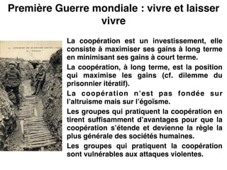 Première Guerre mondiale : vivre et laisser
vivre
La coopération est un investissement, elle
consiste à maximiser ses gains à long terme
en minimisant ses gains à court terme.!
La coopération, à long terme, est la position
qui maximise les gains (cf. dilemme du
prisonnier itératif).!
La coopération n’est pas fondée sur
l’altruisme mais sur l’égoïsme.!
Les groupes qui pratiquent la coopération en
tirent suffisamment d’avantages pour que la
coopération s’étende et devienne la règle la
plus générale des sociétés humaines.!
Les groupes qui pratiquent la coopération
sont vulnérables aux attaques violentes.
 