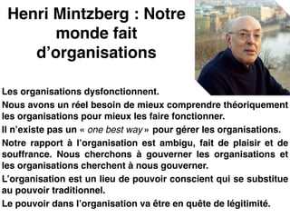 Henri Mintzberg : Notre
monde fait
d’organisations
Les organisations dysfonctionnent.!
Nous avons un réel besoin de mieux comprendre théoriquement
les organisations pour mieux les faire fonctionner.!
Il n’existe pas un « one best way » pour gérer les organisations.!
Notre rapport à l’organisation est ambigu, fait de plaisir et de
souffrance. Nous cherchons à gouverner les organisations et
les organisations cherchent à nous gouverner.!
L’organisation est un lieu de pouvoir conscient qui se substitue
au pouvoir traditionnel.!
Le pouvoir dans l’organisation va être en quête de légitimité.
 