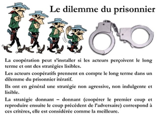 Le dilemme du prisonnier
La coopération peut s’installer si les acteurs perçoivent le long
terme et ont des stratégies lisibles.
Les acteurs coopératifs prennent en compte le long terme dans un
dilemme du prisonnier itératif.
Ils ont en général une stratégie non agressive, non indulgente et
lisible.
La stratégie donnant – donnant (coopérer le premier coup et
reproduire ensuite le coup précédent de l’adversaire) correspond à
ces critères, elle est considérée comme la meilleure.
 