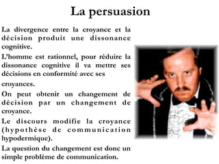 La persuasion
La divergence entre la croyance et la
décision produit une dissonance
cognitive.
L’homme est rationnel, pour réduire la
dissonance cognitive il va mettre ses
décisions en conformité avec ses
croyances.
On peut obtenir un changement de
décision par un changement de
croyance.
Le discours modifie la croyance
(hypothèse de communication
hypodermique).
La question du changement est donc un
simple problème de communication.
 