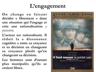 L’engagement
On change en faisant
décider «  librement  » dans
une situation qui l’engage et
crée une rationalisation a
posteriori.
L’acteur est rationalisant. Il
réduit la «  dissonance
cognitive » entre sa croyance
et sa décision en changeant
sa croyance plutôt qu’en
changeant sa décision.
Les hommes sont d’autant
plus manipulés qu’ils se
croient libres.
 