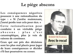 Le piège abscons
Les conséquences négatives
poussent à une rationalisation du
type  : «  Si j’arrête maintenant,
j’aurai perdu tout cela pour rien. »
Cette rationalisation peut
conduire à un véritable piège
a b s c o n s  : p l u s c ’ e s t
catastrophique, plus je vois de
raisons de continuer.
Ceux qui ont pris des décisions
sont les plus mal placés pour juger
de leurs conséquences et décider
s’il faut poursuivre ou cesser.
 