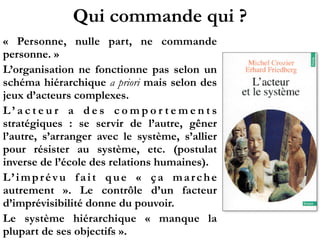 Qui commande qui ?
«  Personne, nulle part, ne commande
personne. »
L’organisation ne fonctionne pas selon un
schéma hiérarchique a priori mais selon des
jeux d’acteurs complexes.
L ’ a c t e u r a d e s c o m p o r t e m e n t s
stratégiques  : se servir de l’autre, gêner
l’autre, s’arranger avec le système, s’allier
pour résister au système, etc. (postulat
inverse de l’école des relations humaines).
L’imprévu fait que «  ça marche
autrement  ». Le contrôle d’un facteur
d’imprévisibilité donne du pouvoir.
Le système hiérarchique «  manque la
plupart de ses objectifs ».
 