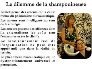 Le dilemme de la shampouineuse
L’intelligence des acteurs est la cause
même du phénomène bureaucratique.
Les acteurs sont intelligents au sens
de la stratégie.
Les acteurs passent des alliances dont
ils externalisent les coûts (sur
l’entreprise et sur le client).
L e f o n c t i o n n e m e n t r é e l d e
l ’ o r g a n i s a t i o n n e p e u t ê t r e
appréhendé que dans la réalité du
terrain.
Le phénomène bureaucratique est un
dysfonctionnement universel et
permanent.
 