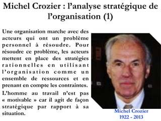 Michel Crozier : l’analyse stratégique de
l’organisation (1)
Une organisation marche avec des
acteurs qui ont un problème
personnel à résoudre. Pour
résoudre ce problème, les acteurs
mettent en place des stratégies
r a t i o n n e l l e s e n u t i l i s a n t
l ’ o r g a n i s a t i o n c o m m e u n
ensemble de ressources et en
prenant en compte les contraintes.
L’homme au travail n’est pas
«  motivable  » car il agit de façon
stratégique par rapport à sa
situation. Michel Crozier
1922 - 2013
 