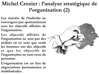 Michel Crozier : l’analyse stratégique de
l’organisation (2)
Les intérêts de l’individu ne
convergent pas spontanément
avec les objectifs affichés de
l’organisation.
Les objectifs affichés de
l’organisation ne sont pas des
réalités en ce sens que seuls
les hommes ont des objectifs
et que les objectifs de
l’organisation ne sont ceux de
personne.
L’organisation est un lieu de
négociations permanentes et
multilatérales.
 
