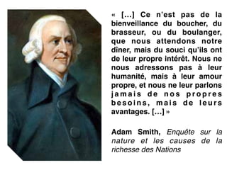 «  […] Ce n’est pas de la
bienveillance du boucher, du
brasseur, ou du boulanger,
que nous attendons notre
dîner, mais du souci qu’ils ont
de leur propre intérêt. Nous ne
nous adressons pas à leur
humanité, mais à leur amour
propre, et nous ne leur parlons
j a m a i s d e n o s p r o p r e s
b e s o i n s , m a i s d e l e u r s
avantages. […] »!
 !
Adam Smith, Enquête sur la
nature et les causes de la
richesse des Nations
 