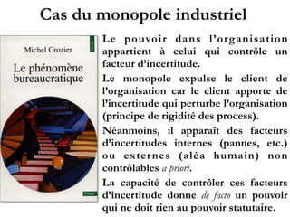 Cas du monopole industriel
Le pouvoir dans l’organisation
appartient à celui qui contrôle un
facteur d’incertitude.
Le monopole expulse le client de
l’organisation car le client apporte de
l’incertitude qui perturbe l’organisation
(principe de rigidité des process).
Néanmoins, il apparaît des facteurs
d’incertitudes internes (pannes, etc.)
ou externes (aléa humain) non
contrôlables a priori.
La capacité de contrôler ces facteurs
d’incertitude donne de facto un pouvoir
qui ne doit rien au pouvoir statutaire.
 