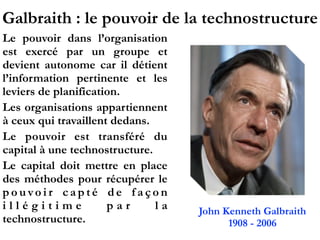Galbraith : le pouvoir de la technostructure
Le pouvoir dans l’organisation
est exercé par un groupe et
devient autonome car il détient
l’information pertinente et les
leviers de planification.
Les organisations appartiennent
à ceux qui travaillent dedans.
Le pouvoir est transféré du
capital à une technostructure.
Le capital doit mettre en place
des méthodes pour récupérer le
p o u vo i r c a p t é d e f a ç o n
i l l é g i t i m e p a r l a
technostructure.
John Kenneth Galbraith
1908 - 2006
 