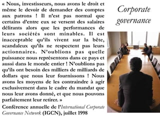 Corporate
governance
« Nous, investisseurs, nous avons le droit et
même le devoir de demander des comptes
aux patrons  ! Il n’est pas normal que
certains d’entre eux se versent des salaires
délirants alors que les performances de
leurs sociétés sont minables. Il est
inacceptable qu’ils vivent sur la bête,
scandaleux qu’ils ne respectent pas leurs
actionnaires. N’oublions pas quelle
puissance nous représentons dans ce pays et
aussi dans le monde entier ! N’oublions pas
qu’ils ont besoin des milliers de milliards de
dollars que nous leur fournissons  ! Nous
avons les moyens de les contraindre à agir
exclusivement dans le cadre du mandat que
nous leur avons donné, et que nous pouvons
parfaitement leur retirer. »
Conférence annuelle de l’International Corporate
Governance Network (IGCN), juillet 1998
 