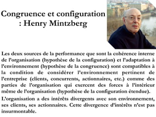 Congruence et configuration
: Henry Mintzberg
Les deux sources de la performance que sont la cohérence interne
de l’organisation (hypothèse de la configuration) et l’adaptation à
l’environnement (hypothèse de la congruence) sont compatibles à
la condition de considérer l’environnement pertinent de
l’entreprise (clients, concurrents, actionnaires, etc.) comme des
parties de l’organisation qui exercent des forces à l’intérieur
même de l’organisation (hypothèse de la configuration étendue).
L’organisation a des intérêts divergents avec son environnement,
ses clients, ses actionnaires. Cette divergence d’intérêts n’est pas
insurmontable.
 