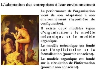 L’adaptation des entreprises à leur environnement
La performance de l’organisation
vient de son adaptation à son
environnement (hypothèse de
configuration).
Il existe deux modèles types
d’organisation  : le modèle
m é c a n i q u e e t l e m o d è l e
organique.
Le modèle mécanique est fondé
s u r l ’ e x p l i c i t a t i o n e t l a
formalisation (pouvoir conscient).
Le modèle organique est fondé
sur la circulation de l’information
(pouvoir non conscient).
 