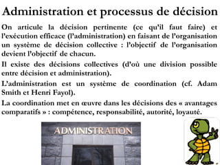 Administration et processus de décision
On articule la décision pertinente (ce qu’il faut faire) et
l’exécution efficace (l’administration) en faisant de l’organisation
un système de décision collective  : l’objectif de l’organisation
devient l’objectif de chacun.
Il existe des décisions collectives (d’où une division possible
entre décision et administration).
L’administration est un système de coordination (cf. Adam
Smith et Henri Fayol).
La coordination met en œuvre dans les décisions des « avantages
comparatifs » : compétence, responsabilité, autorité, loyauté.
 