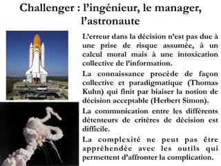 Challenger : l’ingénieur, le manager,
l’astronaute
L’erreur dans la décision n’est pas due à
une prise de risque assumée, à un
calcul moral mais à une intoxication
collective de l’information.
La connaissance procède de façon
collective et paradigmatique (Thomas
Kuhn) qui finit par biaiser la notion de
décision acceptable (Herbert Simon).
La communication entre les différents
détenteurs de critères de décision est
difficile.
La complexité ne peut pas être
appréhendée avec les outils qui
permettent d’affronter la complication.
 